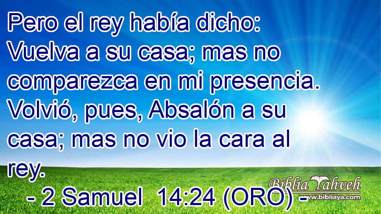  Pero el rey había dicho: Vuelva a su casa; mas no comparezca en mi presencia. Volvió, pues, Absalón a su casa; mas no vio la cara al rey. 
