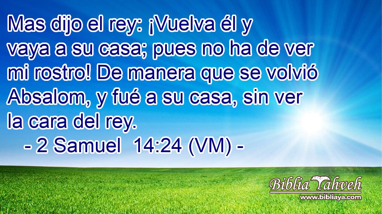  Mas dijo el rey: ¡Vuelva él y vaya a su casa; pues no ha de ver mi rostro! De manera que se volvió Absalom, y fué a su casa, sin ver la cara del rey. 