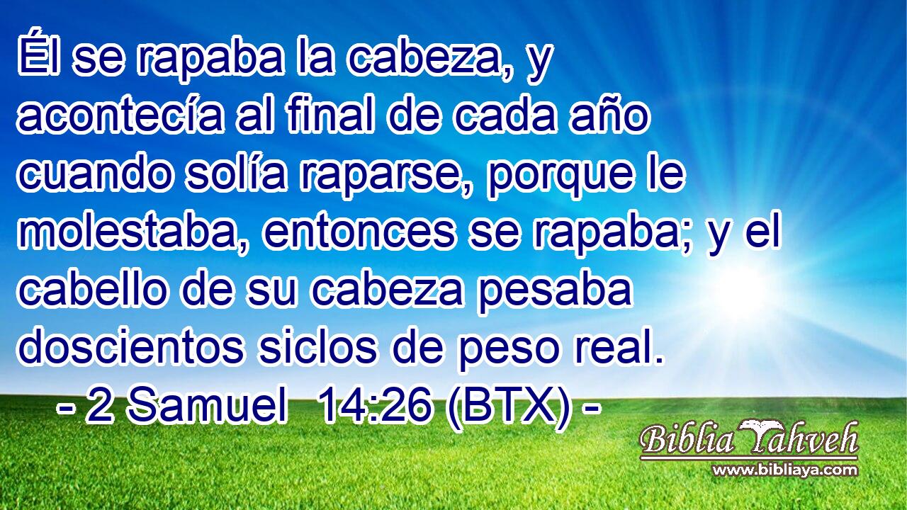 Él se rapaba la cabeza, y acontecía al final de cada año cuando solía raparse, porque le molestaba, entonces se rapaba; y el cabello de su cabeza pesaba doscientos siclos de peso real.