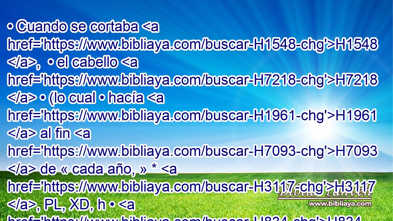 • Cuando se cortaba H1548 ,  • el cabello H7218  • (lo cual • hacía H1961  al fin H7093  de « cada año, » * H3117 , PL, XD, h • H834 XN • H1548  pues H3588 CK le H5921 Pu,  causaba molestia, H3513  y por eso se lo cortaba), • H1548 Cc pesaba • H8255 PA el cabello de H8181 su cabeza doscientos H7218  siclos H3967  de H8254 PB peso • H68 XD H4428 real. 