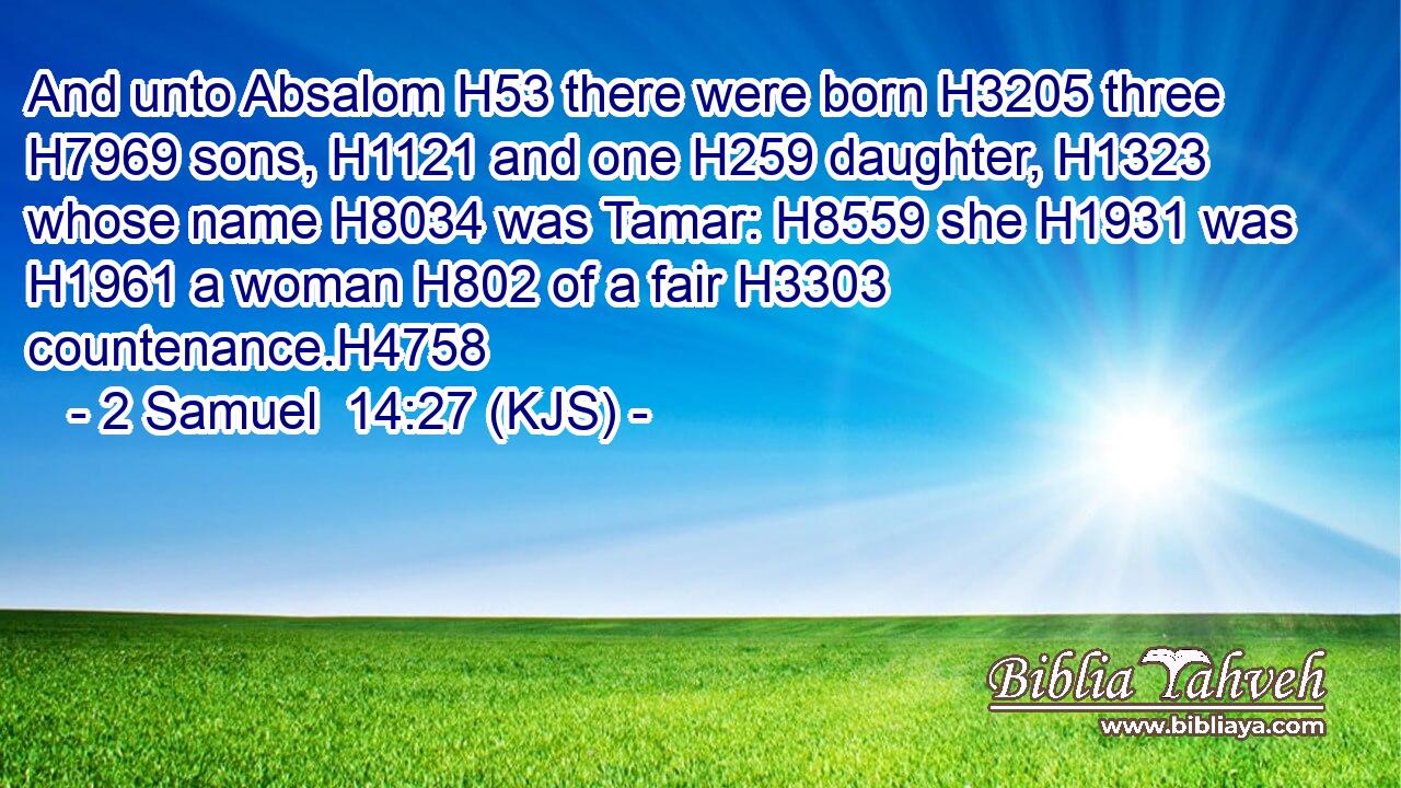 And unto Absalom H53 there were born H3205 three H7969 sons, H1121 and one H259 daughter, H1323 whose name H8034 was Tamar: H8559 she H1931 was H1961 a woman H802 of a fair H3303 countenance.H4758