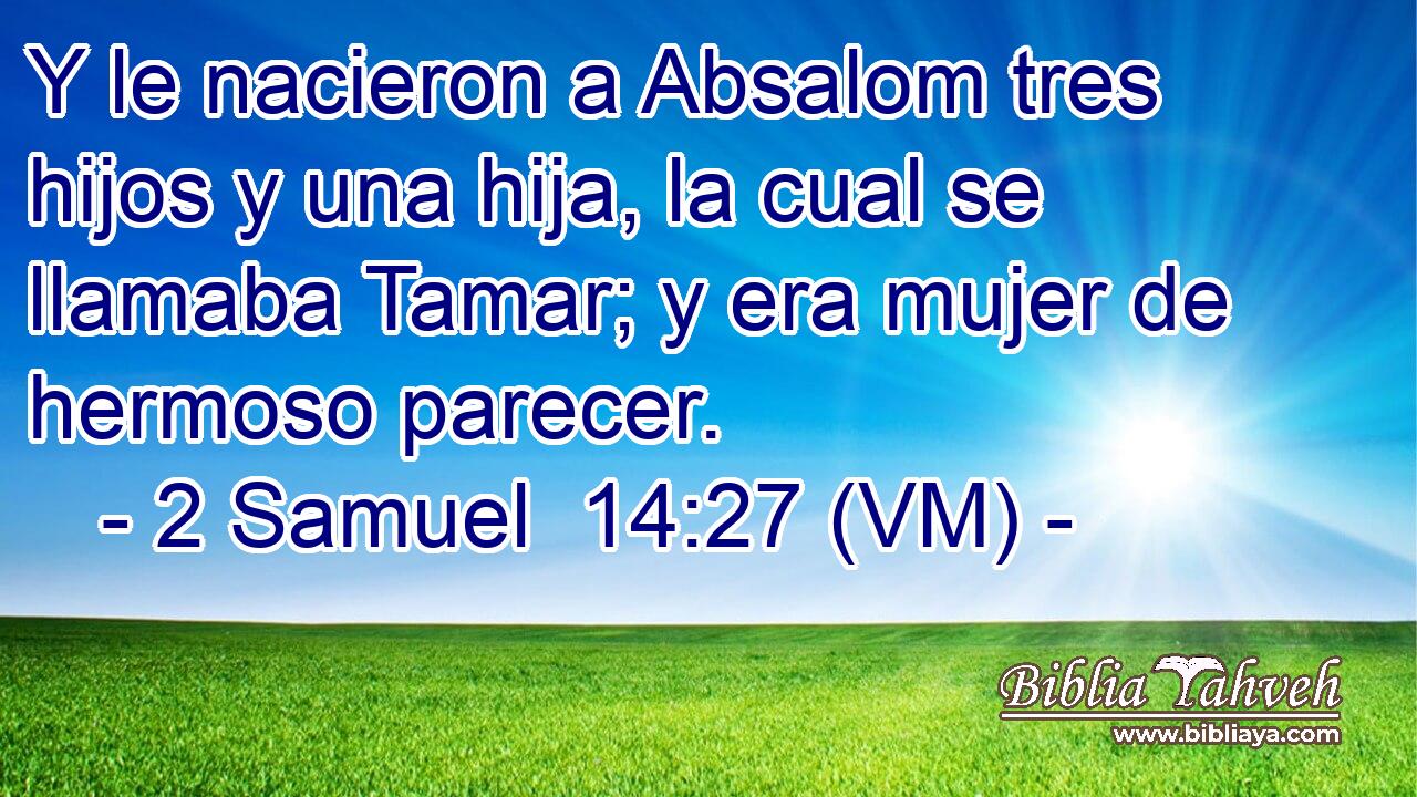  Y le nacieron a Absalom tres hijos y una hija, la cual se llamaba Tamar; y era mujer de hermoso parecer. 