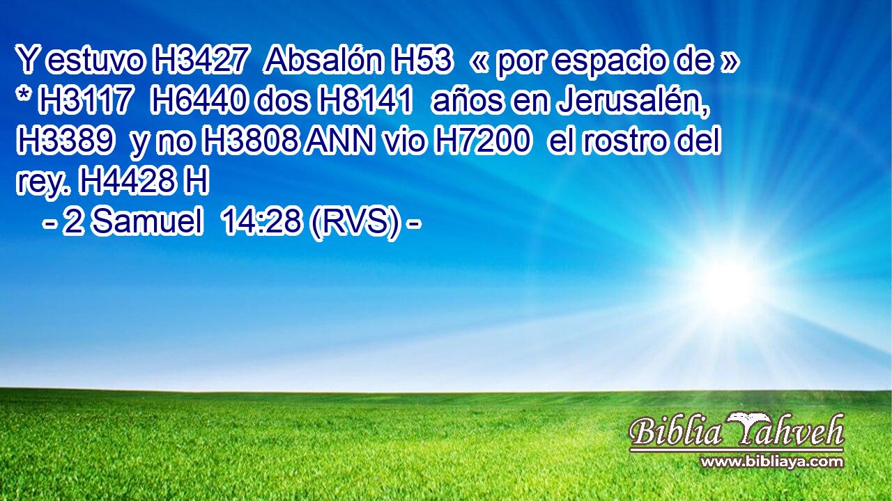 Y estuvo H3427  Absalón H53  « por espacio de » * H3117  H6440 dos H8141  años en Jerusalén, H3389  y no H3808 ANN vio H7200  el rostro del rey. H4428 H 