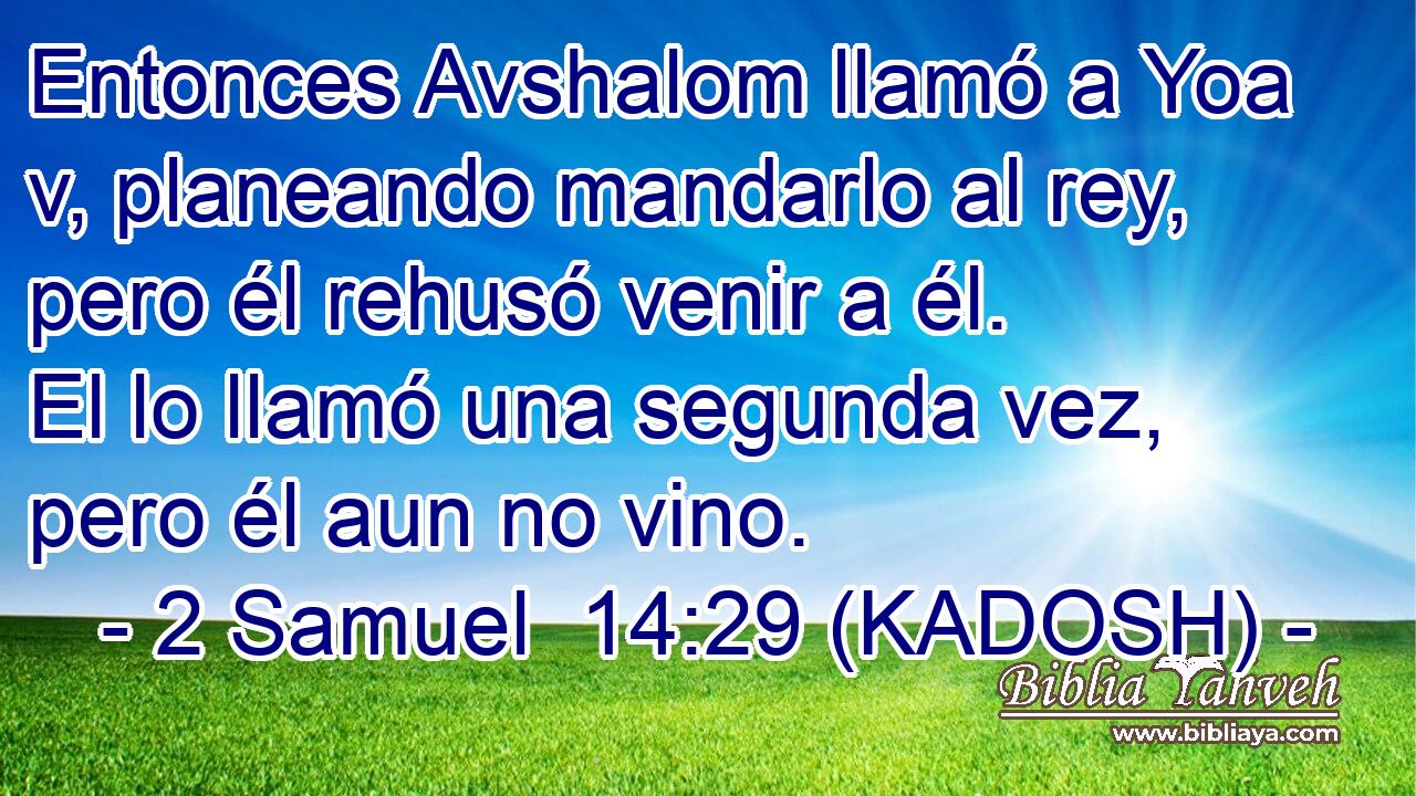  Entonces Avshalom llamó a Yoa v, planeando mandarlo al rey, pero él rehusó venir a él. El lo llamó una segunda vez, pero él aun no vino. 