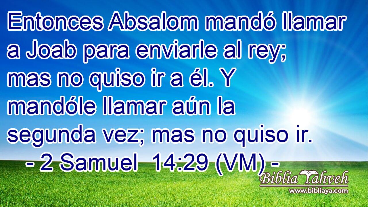  Entonces Absalom mandó llamar a Joab para enviarle al rey; mas no quiso ir a él. Y mandóle llamar aún la segunda vez; mas no quiso ir. 