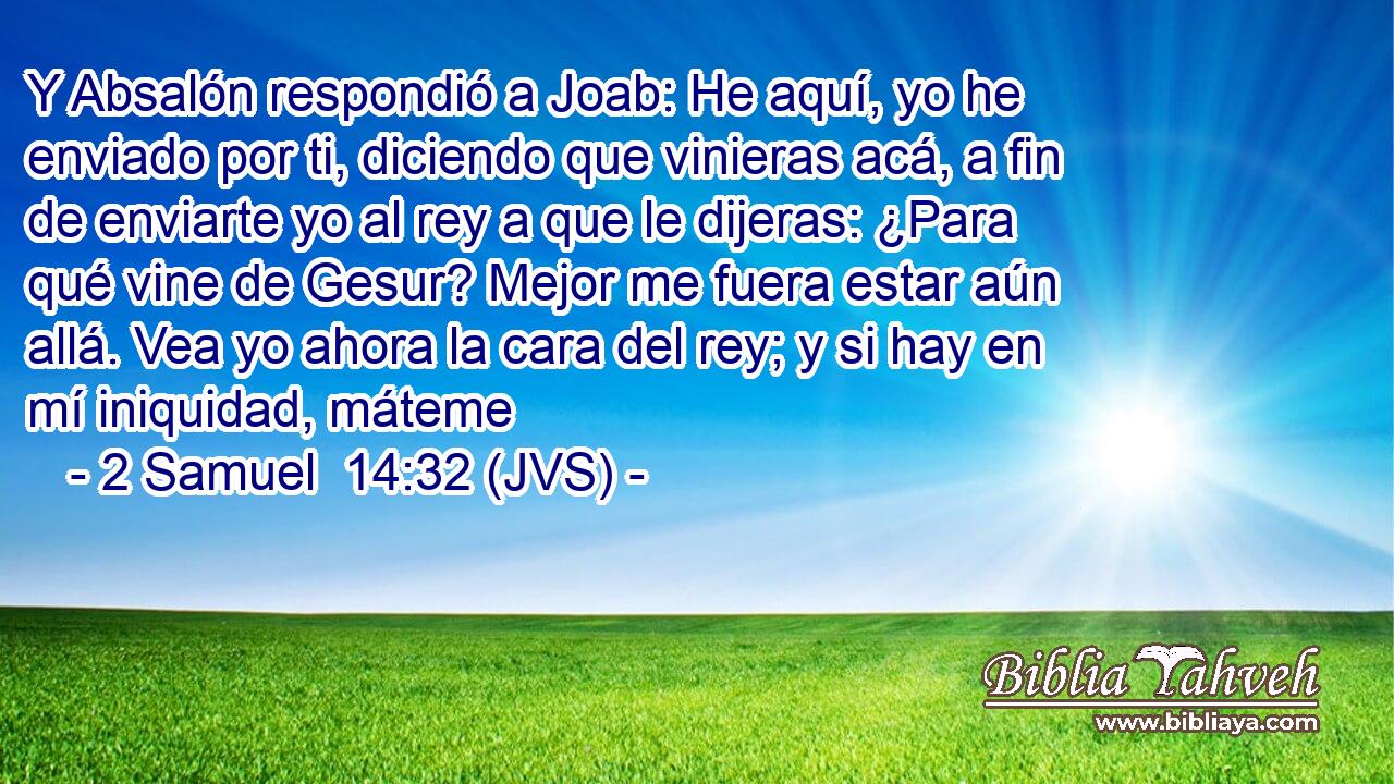 Y Absalón respondió a Joab: He aquí, yo he enviado por ti, diciendo que vinieras acá, a fin de enviarte yo al rey a que le dijeras: ¿Para qué vine de Gesur? Mejor me fuera estar aún allá. Vea yo ahora la cara del rey; y si hay en mí iniquidad, máteme