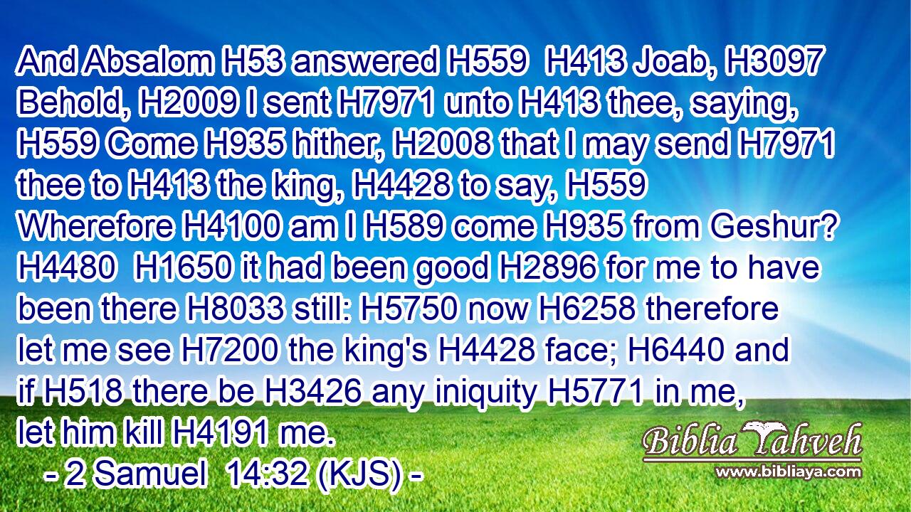 And Absalom H53 answered H559  H413 Joab, H3097 Behold, H2009 I sent H7971 unto H413 thee, saying, H559 Come H935 hither, H2008 that I may send H7971 thee to H413 the king, H4428 to say, H559 Wherefore H4100 am I H589 come H935 from Geshur? H4480  H1650 it had been good H2896 for me to have been there H8033 still: H5750 now H6258 therefore let me see H7200 the king's H4428 face; H6440 and if H518 there be H3426 any iniquity H5771 in me, let him kill H4191 me.