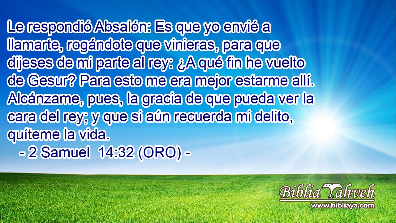  Le respondió Absalón: Es que yo envié a llamarte, rogándote que vinieras, para que dijeses de mi parte al rey: ¿A qué fin he vuelto de Gesur? Para esto me era mejor estarme allí. Alcánzame, pues, la gracia de que pueda ver la cara del rey; y que si aún recuerda mi delito, quíteme la vida. 