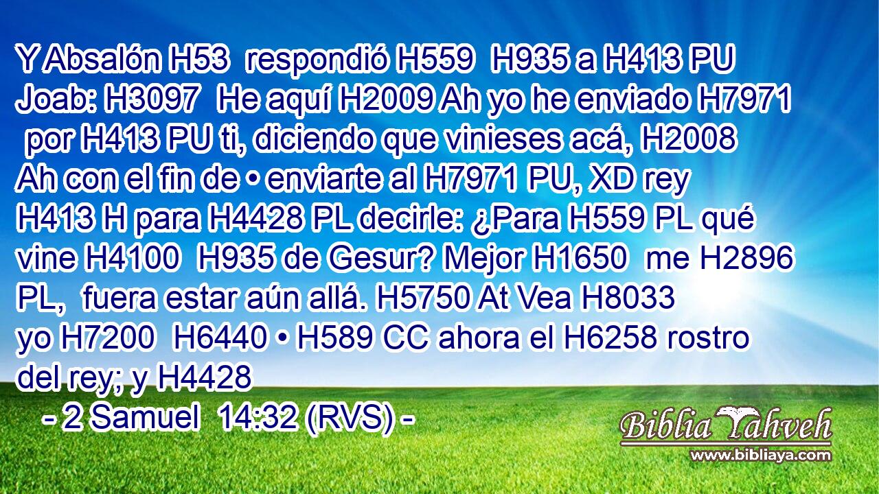Y Absalón H53  respondió H559  H935 a H413 PU Joab: H3097  He aquí H2009 Ah yo he enviado H7971  por H413 PU ti, diciendo que vinieses acá, H2008 Ah con el fin de • enviarte al H7971 PU, XD rey H413 H para H4428 PL decirle: ¿Para H559 PL qué vine H4100  H935 de Gesur? Mejor H1650  me H2896 PL,  fuera estar aún allá. H5750 At Vea H8033  yo H7200  H6440 • H589 CC ahora el H6258 rostro del rey; y H4428 
