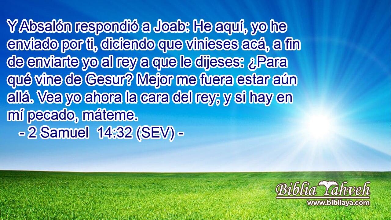 Y Absalón respondió a Joab: He aquí, yo he enviado por ti, diciendo que vinieses acá, a fin de enviarte yo al rey a que le dijeses: ¿Para qué vine de Gesur? Mejor me fuera estar aún allá. Vea yo ahora la cara del rey; y si hay en mí pecado, máteme.
