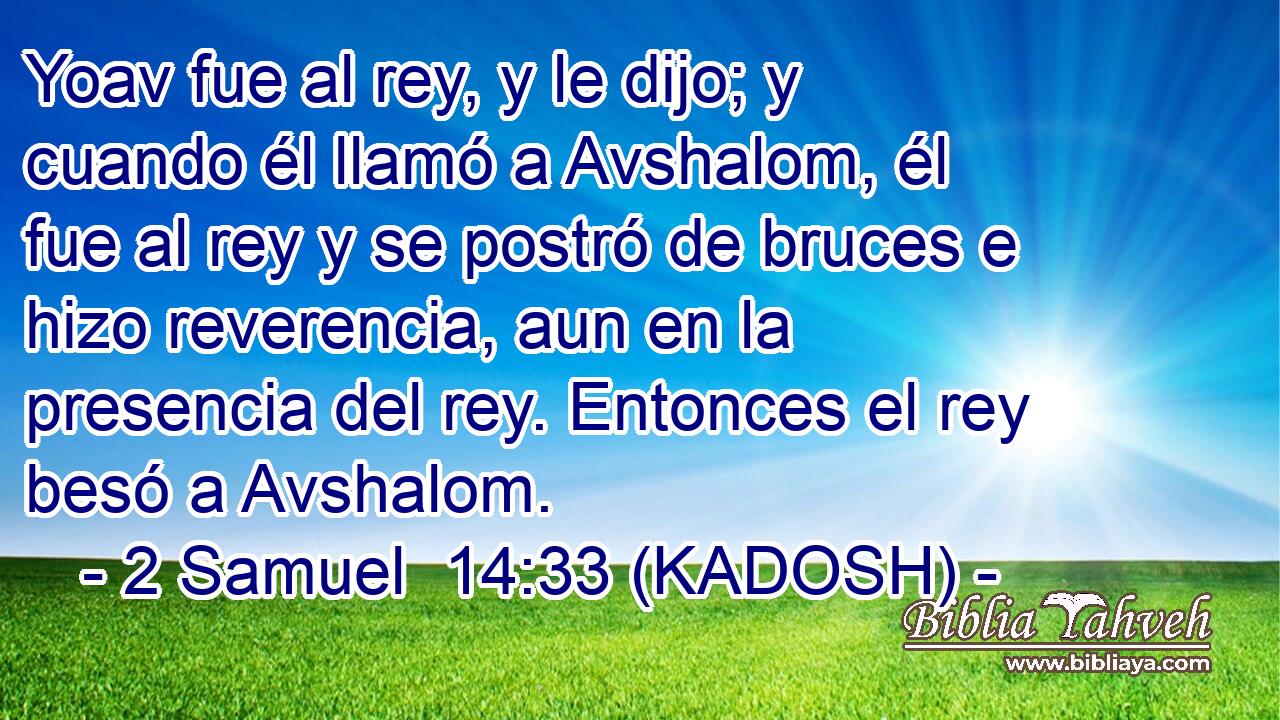  Yoav fue al rey, y le dijo; y cuando él llamó a Avshalom, él fue al rey y se postró de bruces e hizo reverencia, aun en la presencia del rey. Entonces el rey besó a Avshalom. 
