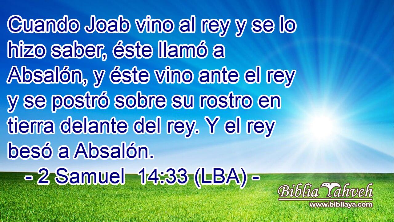Cuando Joab vino al rey y se lo hizo saber, éste llamó a Absalón, y éste vino ante el rey y se postró sobre su rostro en tierra delante del rey. Y el rey besó a Absalón.