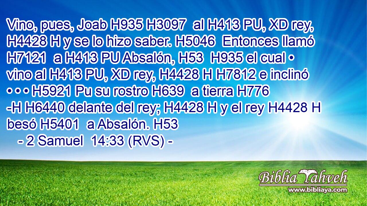 Vino, pues, Joab H935 H3097  al H413 PU, XD rey, H4428 H y se lo hizo saber. H5046  Entonces llamó H7121  a H413 PU Absalón, H53  H935 el cual • vino al H413 PU, XD rey, H4428 H H7812 e inclinó • • • H5921 Pu su rostro H639  a tierra H776 -H H6440 delante del rey; H4428 H y el rey H4428 H besó H5401  a Absalón. H53  