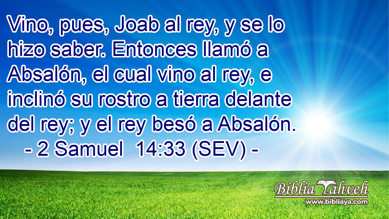 Vino, pues, Joab al rey, y se lo hizo saber. Entonces llamó a Absalón, el cual vino al rey, e inclinó su rostro a tierra delante del rey; y el rey besó a Absalón.