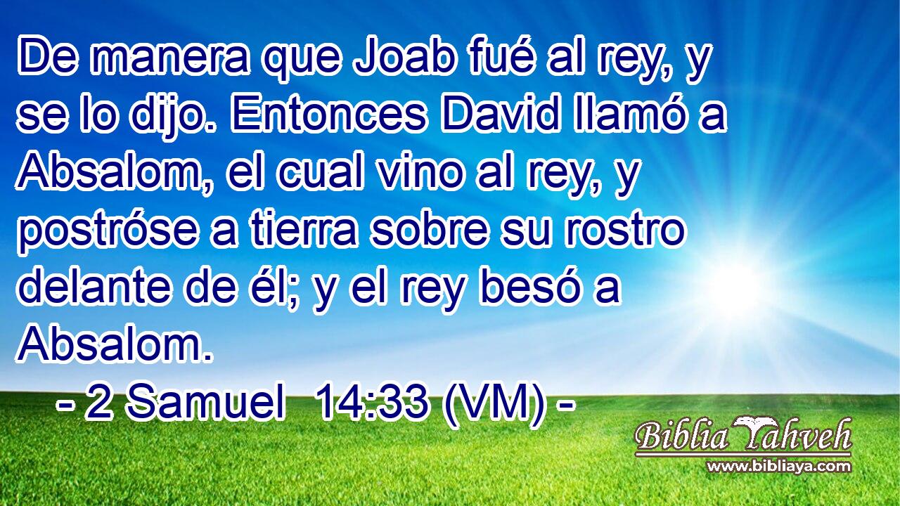  De manera que Joab fué al rey, y se lo dijo. Entonces David llamó a Absalom, el cual vino al rey, y postróse a tierra sobre su rostro delante de él; y el rey besó a Absalom. 