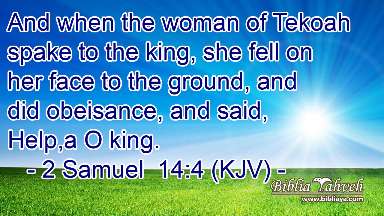 And when the woman of Tekoah spake to the king, she fell on her face to the ground, and did obeisance, and said, Help,a O king.