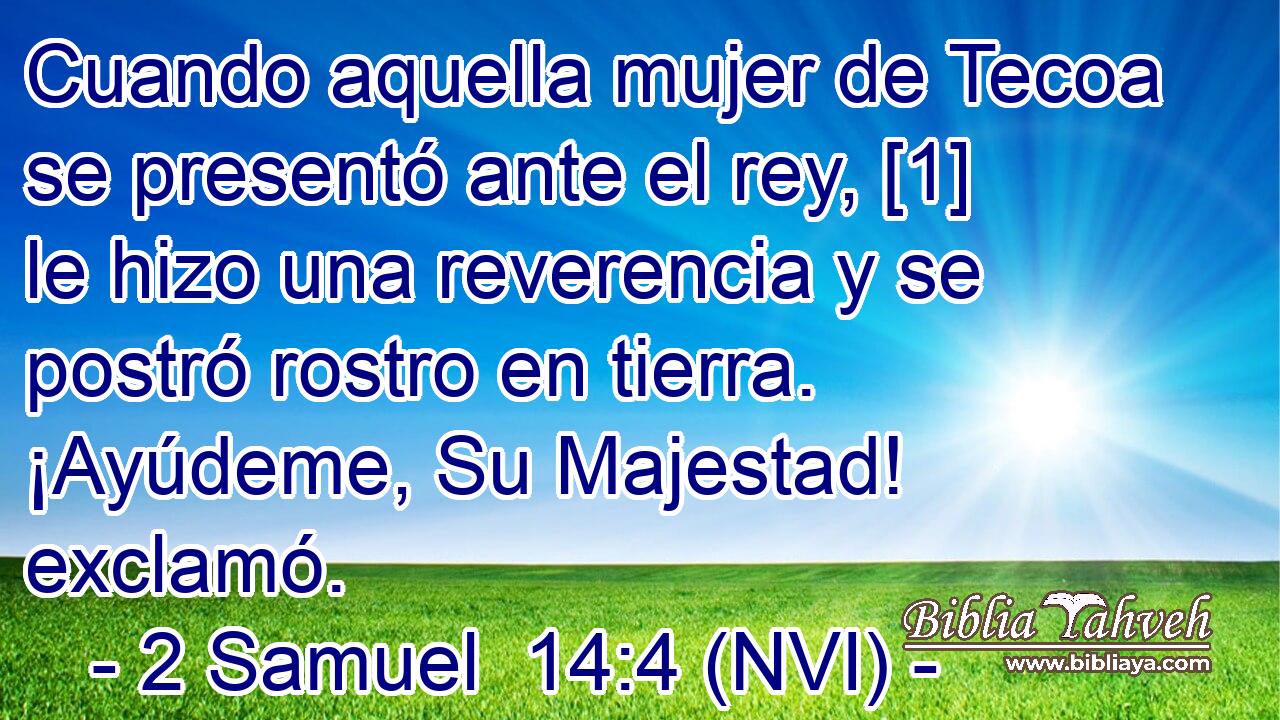  Cuando aquella mujer de Tecoa se presentó ante el rey, [1] le hizo una reverencia y se postró rostro en tierra. ¡Ayúdeme, Su Majestad! exclamó. 