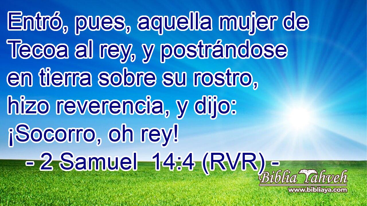 Entró, pues, aquella mujer de Tecoa al rey, y postrándose en tierra sobre su rostro, hizo reverencia, y dijo: ¡Socorro, oh rey!