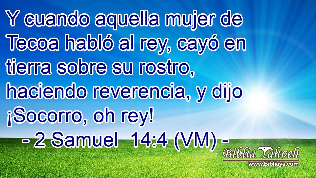  Y cuando aquella mujer de Tecoa habló al rey, cayó en tierra sobre su rostro, haciendo reverencia, y dijo ¡Socorro, oh rey! 