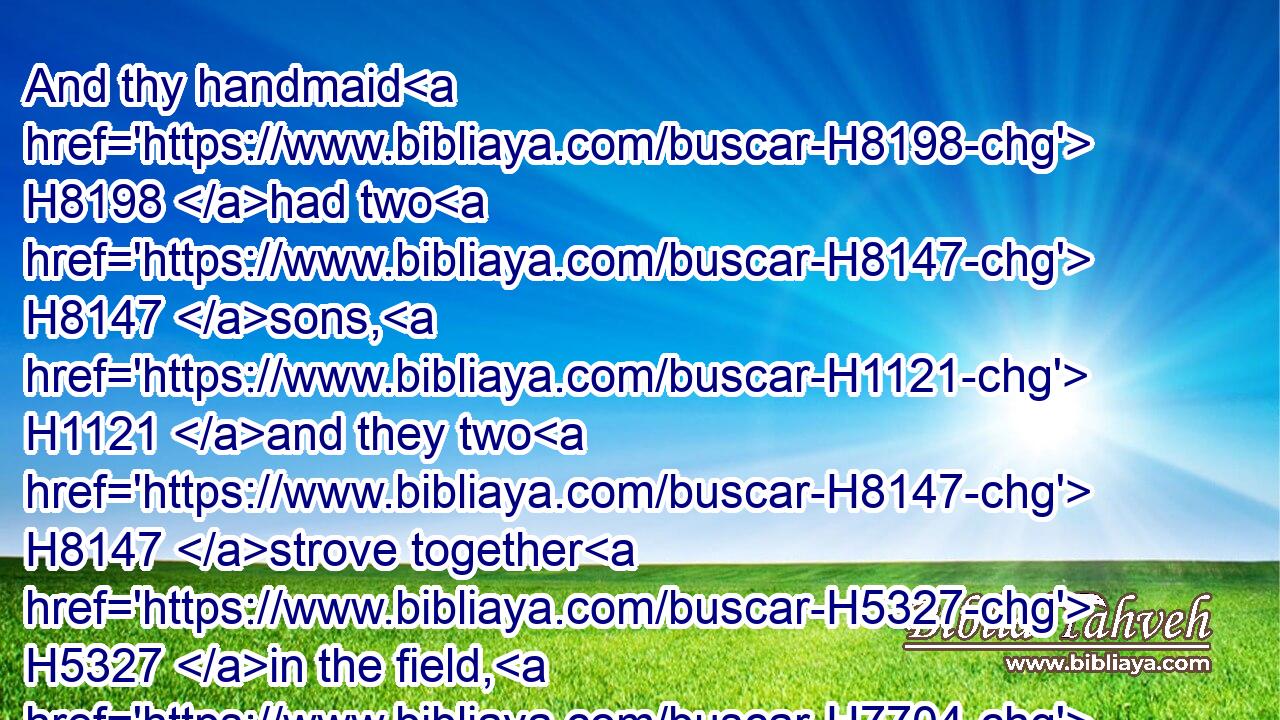 And thy handmaid H8198 had two H8147 sons, H1121 and they two H8147 strove together H5327 in the field, H7704 and there was none H369 to part H5337  H996 them, but the one H259 smote H5221 (H853) the other, H259 and slew H4191 him.