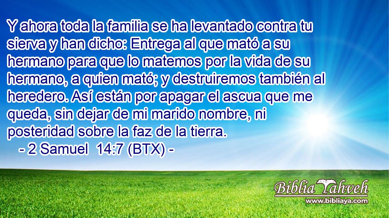 Y ahora toda la familia se ha levantado contra tu sierva y han dicho: Entrega al que mató a su hermano para que lo matemos por la vida de su hermano, a quien mató; y destruiremos también al heredero. Así están por apagar el ascua que me queda, sin dejar de mi marido nombre, ni posteridad sobre la faz de la tierra.