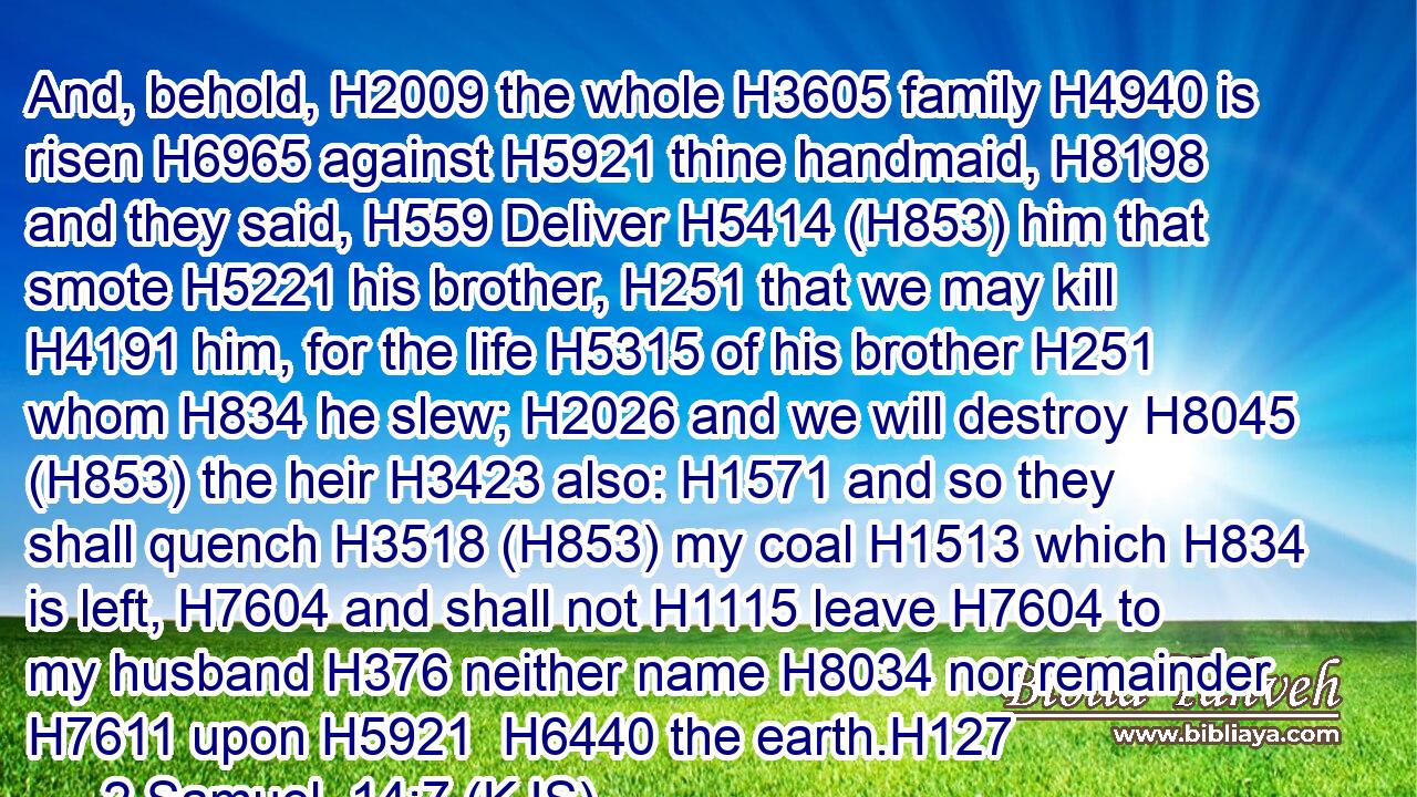 And, behold, H2009 the whole H3605 family H4940 is risen H6965 against H5921 thine handmaid, H8198 and they said, H559 Deliver H5414 (H853) him that smote H5221 his brother, H251 that we may kill H4191 him, for the life H5315 of his brother H251 whom H834 he slew; H2026 and we will destroy H8045 (H853) the heir H3423 also: H1571 and so they shall quench H3518 (H853) my coal H1513 which H834 is left, H7604 and shall not H1115 leave H7604 to my husband H376 neither name H8034 nor remainder H7611 upon H5921  H6440 the earth.H127