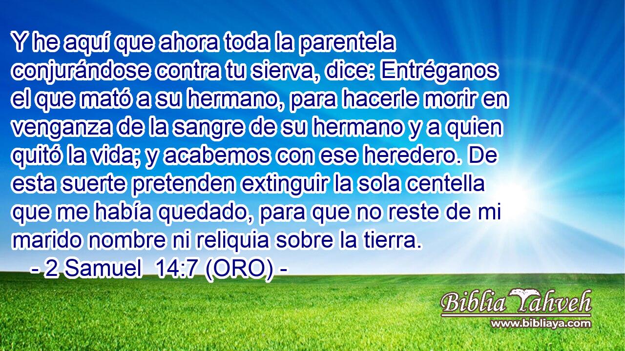  Y he aquí que ahora toda la parentela conjurándose contra tu sierva, dice: Entréganos el que mató a su hermano, para hacerle morir en venganza de la sangre de su hermano y a quien quitó la vida; y acabemos con ese heredero. De esta suerte pretenden extinguir la sola centella que me había quedado, para que no reste de mi marido nombre ni reliquia sobre la tierra. 
