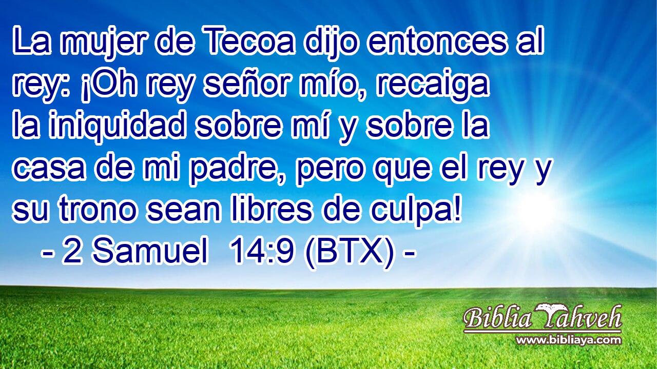 La mujer de Tecoa dijo entonces al rey: ¡Oh rey señor mío, recaiga la iniquidad sobre mí y sobre la casa de mi padre, pero que el rey y su trono sean libres de culpa!