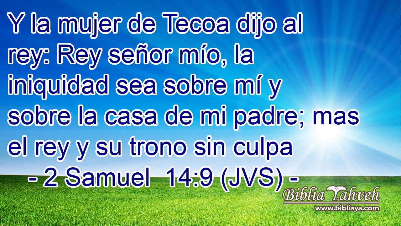 Y la mujer de Tecoa dijo al rey: Rey señor mío, la iniquidad sea sobre mí y sobre la casa de mi padre; mas el rey y su trono sin culpa