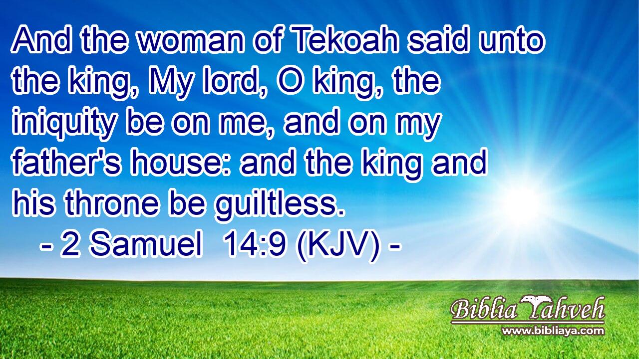 And the woman of Tekoah said unto the king, My lord, O king, the iniquity be on me, and on my father's house: and the king and his throne be guiltless.