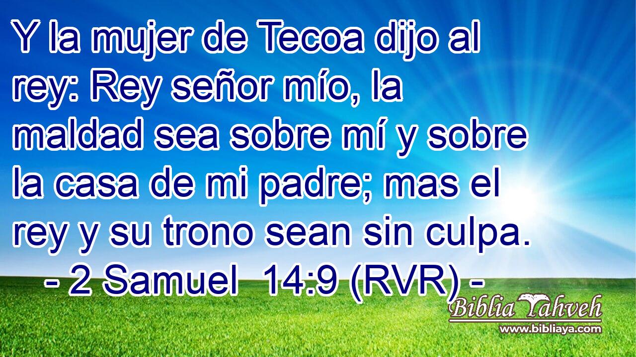 Y la mujer de Tecoa dijo al rey: Rey señor mío, la maldad sea sobre mí y sobre la casa de mi padre; mas el rey y su trono sean sin culpa.