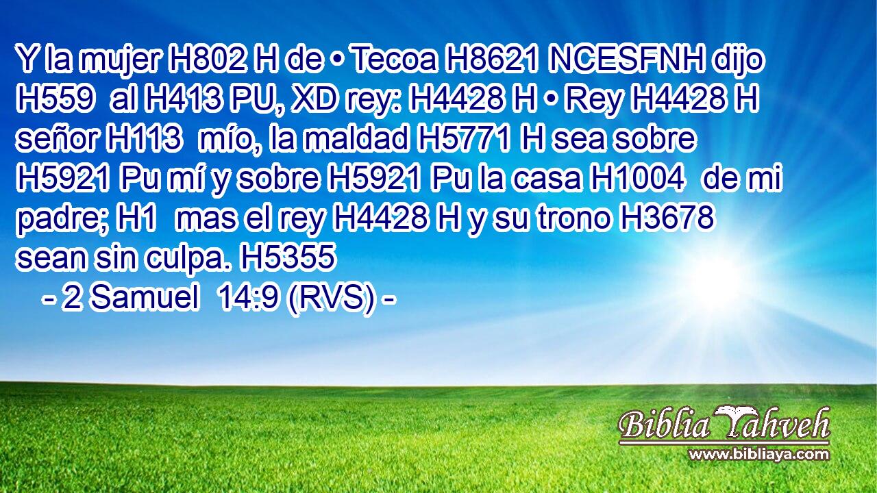 Y la mujer H802 H de • Tecoa H8621 NCESFNH dijo H559  al H413 PU, XD rey: H4428 H • Rey H4428 H señor H113  mío, la maldad H5771 H sea sobre H5921 Pu mí y sobre H5921 Pu la casa H1004  de mi padre; H1  mas el rey H4428 H y su trono H3678  sean sin culpa. H5355  
