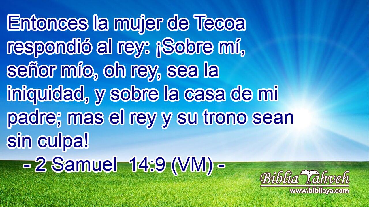  Entonces la mujer de Tecoa respondió al rey: ¡Sobre mí, señor mío, oh rey, sea la iniquidad, y sobre la casa de mi padre; mas el rey y su trono sean sin culpa! 