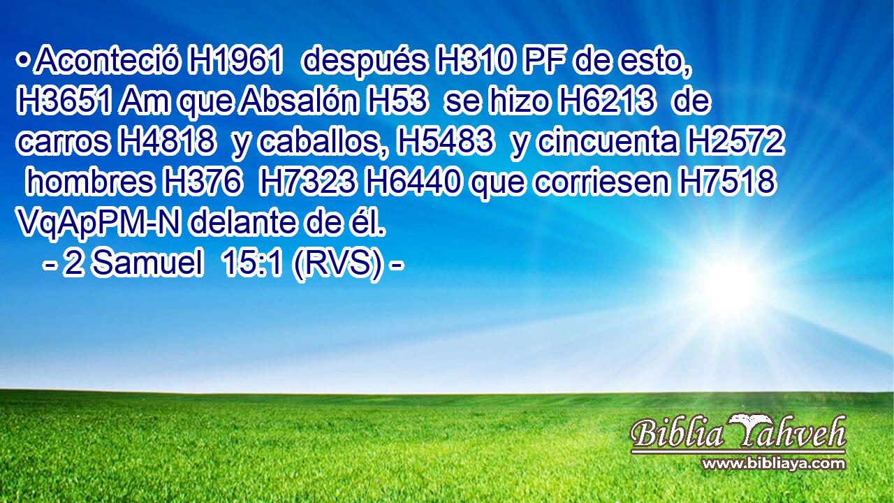 • Aconteció H1961  después H310 PF de esto, H3651 Am que Absalón H53  se hizo H6213  de carros H4818  y caballos, H5483  y cincuenta H2572  hombres H376  H7323 H6440 que corriesen H7518 VqApPM-N delante de él. 