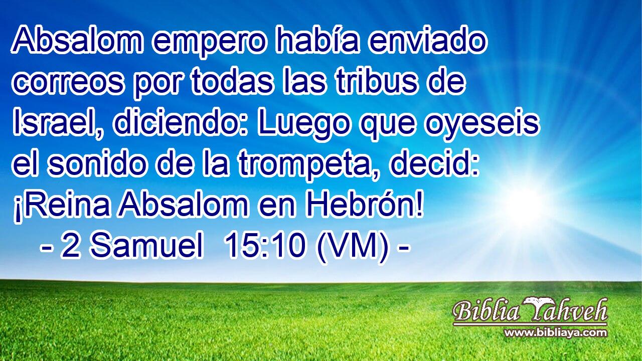  Absalom empero había enviado correos por todas las tribus de Israel, diciendo: Luego que oyeseis el sonido de la trompeta, decid: ¡Reina Absalom en Hebrón! 