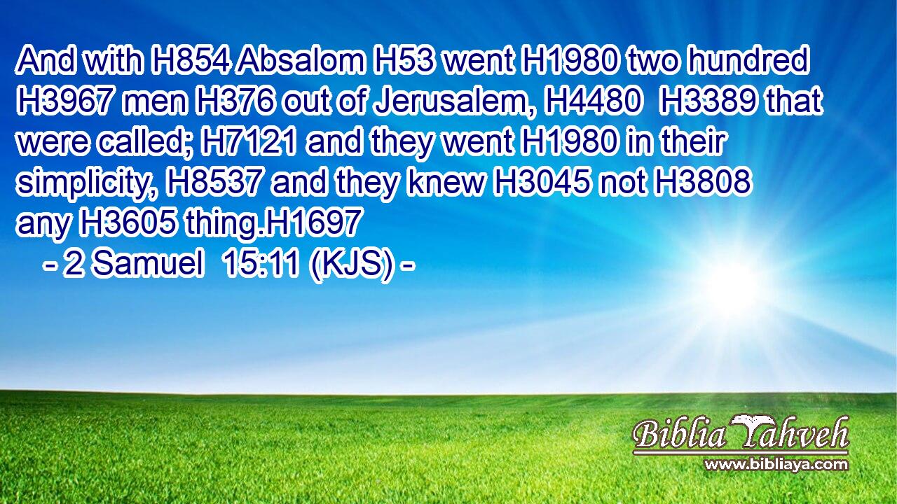 And with H854 Absalom H53 went H1980 two hundred H3967 men H376 out of Jerusalem, H4480  H3389 that were called; H7121 and they went H1980 in their simplicity, H8537 and they knew H3045 not H3808 any H3605 thing.H1697