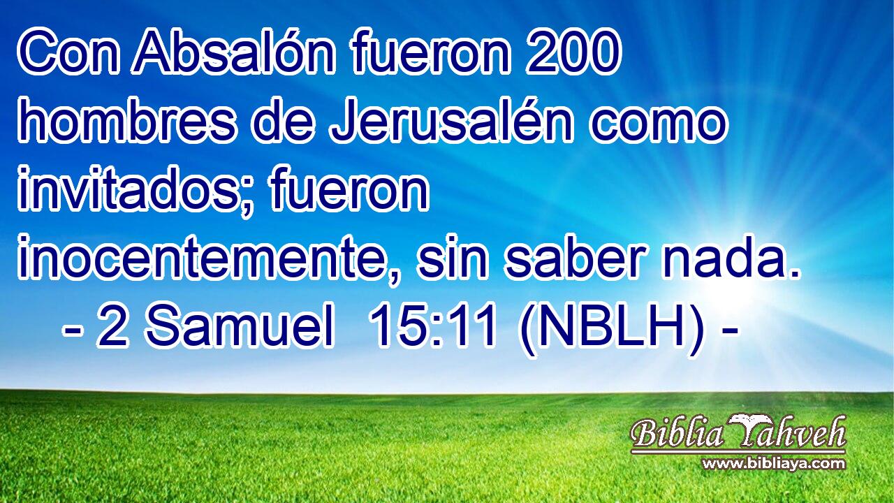  Con Absalón fueron 200 hombres de Jerusalén como invitados; fueron inocentemente, sin saber nada. 