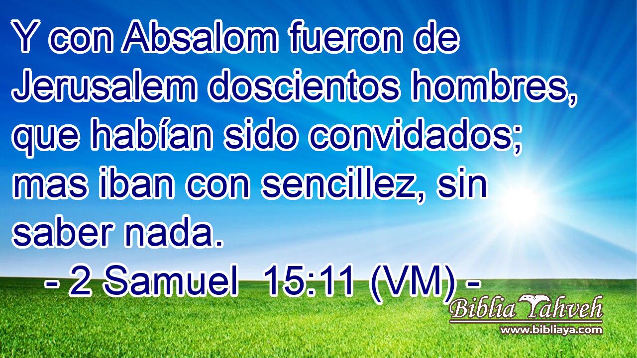  Y con Absalom fueron de Jerusalem doscientos hombres, que habían sido convidados; mas iban con sencillez, sin saber nada. 