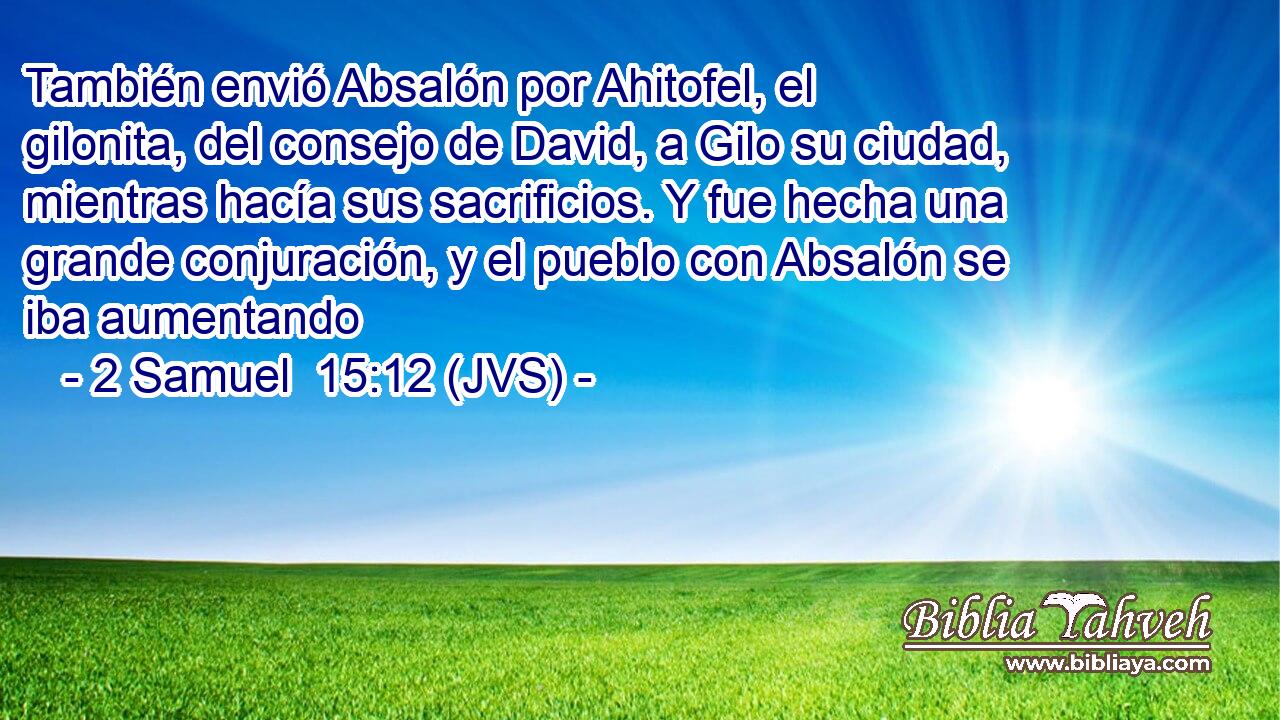 También envió Absalón por Ahitofel, el gilonita, del consejo de David, a Gilo su ciudad, mientras hacía sus sacrificios. Y fue hecha una grande conjuración, y el pueblo con Absalón se iba aumentando