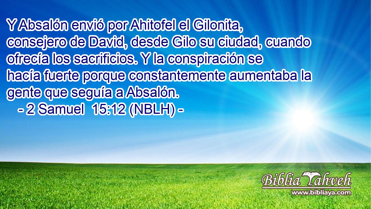  Y Absalón envió por Ahitofel el Gilonita, consejero de David, desde Gilo su ciudad, cuando ofrecía los sacrificios. Y la conspiración se hacía fuerte porque constantemente aumentaba la gente que seguía a Absalón. 