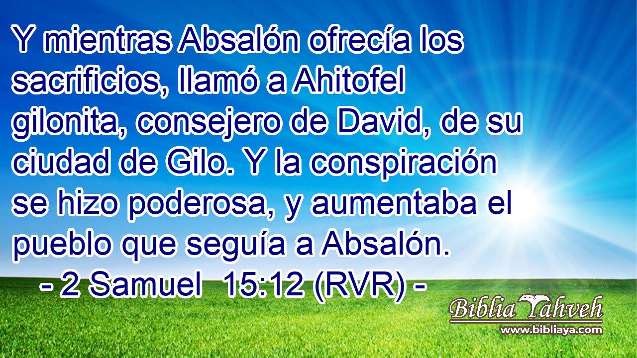 Y mientras Absalón ofrecía los sacrificios, llamó a Ahitofel gilonita, consejero de David, de su ciudad de Gilo. Y la conspiración se hizo poderosa, y aumentaba el pueblo que seguía a Absalón.