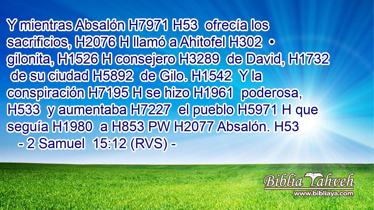 Y mientras Absalón H7971 H53  ofrecía los sacrificios, H2076 H llamó a Ahitofel H302  • gilonita, H1526 H consejero H3289  de David, H1732  de su ciudad H5892  de Gilo. H1542  Y la conspiración H7195 H se hizo H1961  poderosa, H533  y aumentaba H7227  el pueblo H5971 H que seguía H1980  a H853 PW H2077 Absalón. H53  
