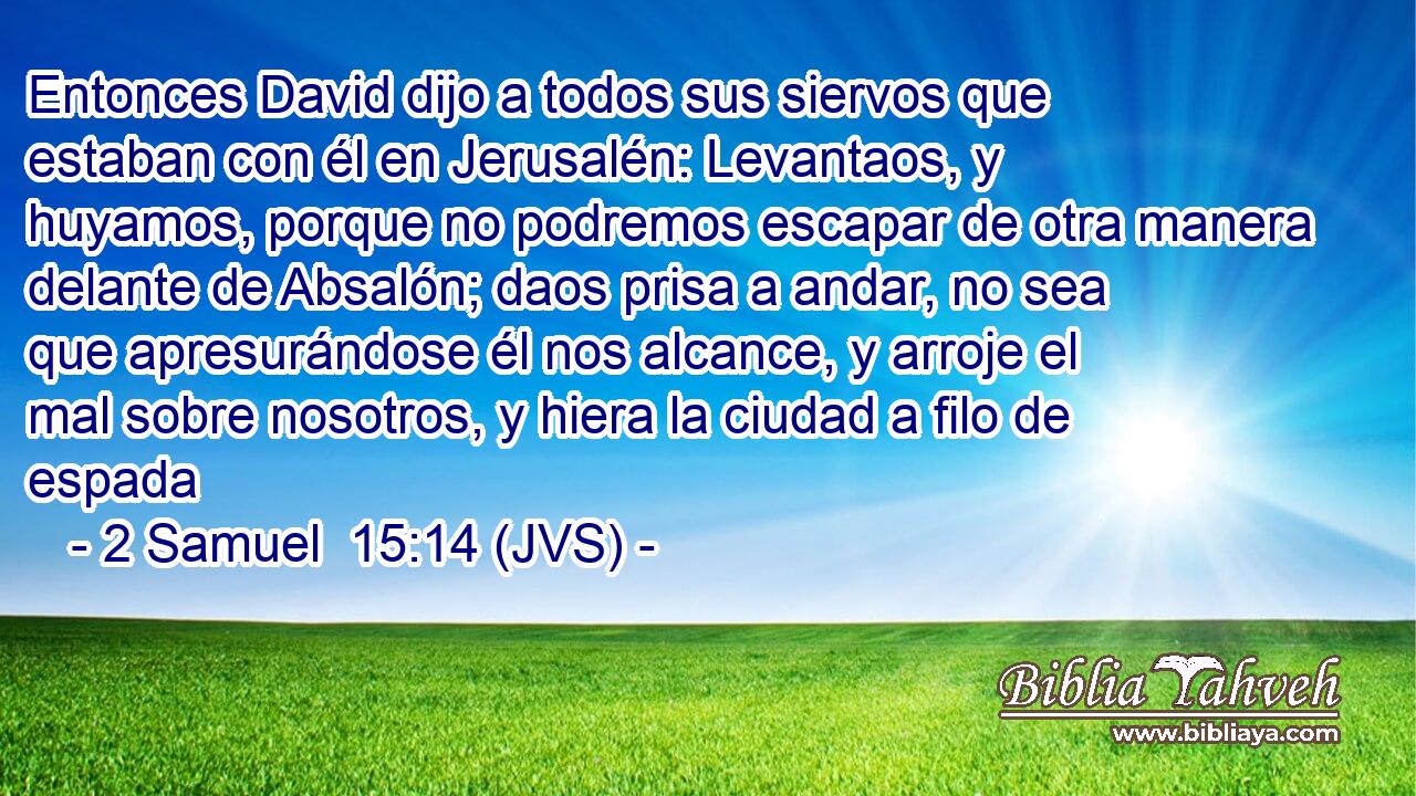 Entonces David dijo a todos sus siervos que estaban con él en Jerusalén: Levantaos, y huyamos, porque no podremos escapar de otra manera delante de Absalón; daos prisa a andar, no sea que apresurándose él nos alcance, y arroje el mal sobre nosotros, y hiera la ciudad a filo de espada