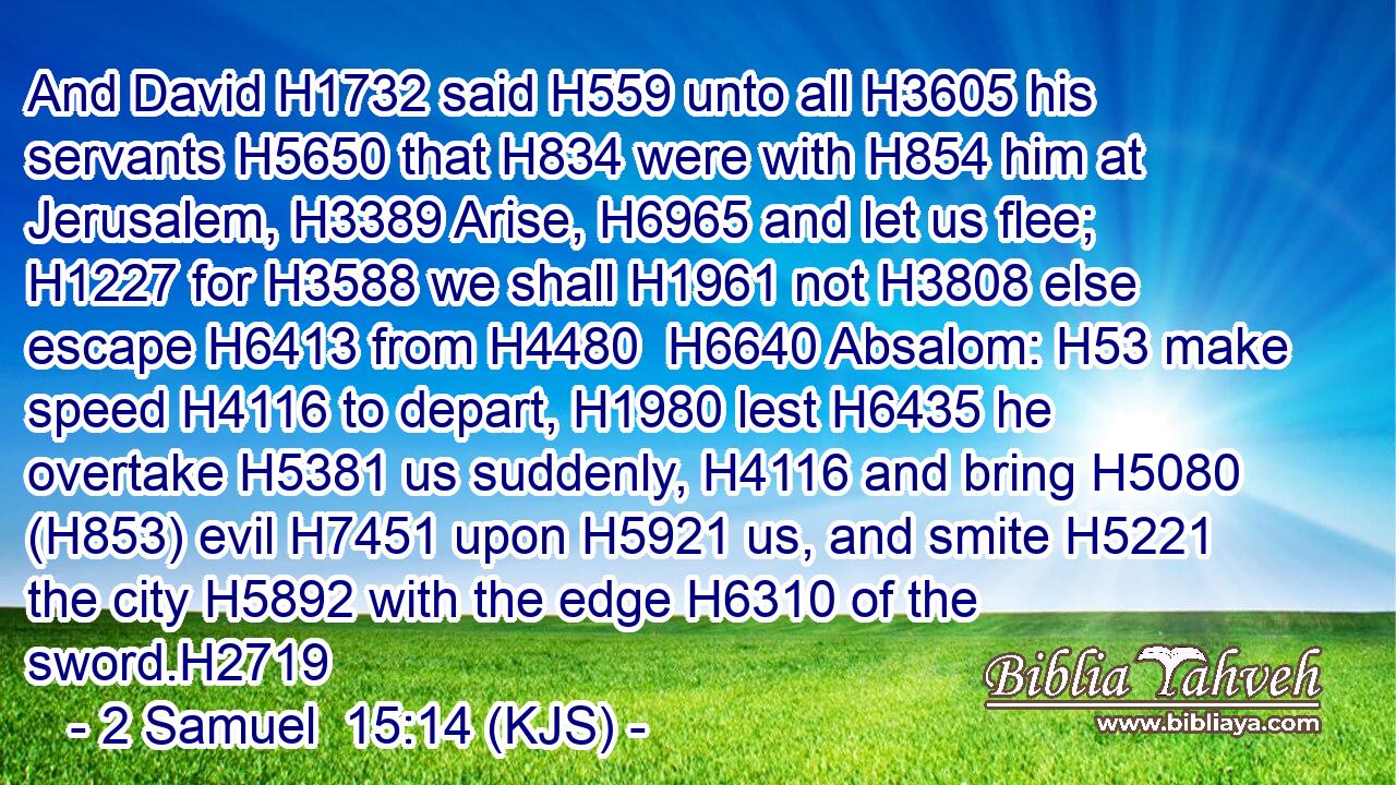 And David H1732 said H559 unto all H3605 his servants H5650 that H834 were with H854 him at Jerusalem, H3389 Arise, H6965 and let us flee; H1227 for H3588 we shall H1961 not H3808 else escape H6413 from H4480  H6640 Absalom: H53 make speed H4116 to depart, H1980 lest H6435 he overtake H5381 us suddenly, H4116 and bring H5080 (H853) evil H7451 upon H5921 us, and smite H5221 the city H5892 with the edge H6310 of the sword.H2719