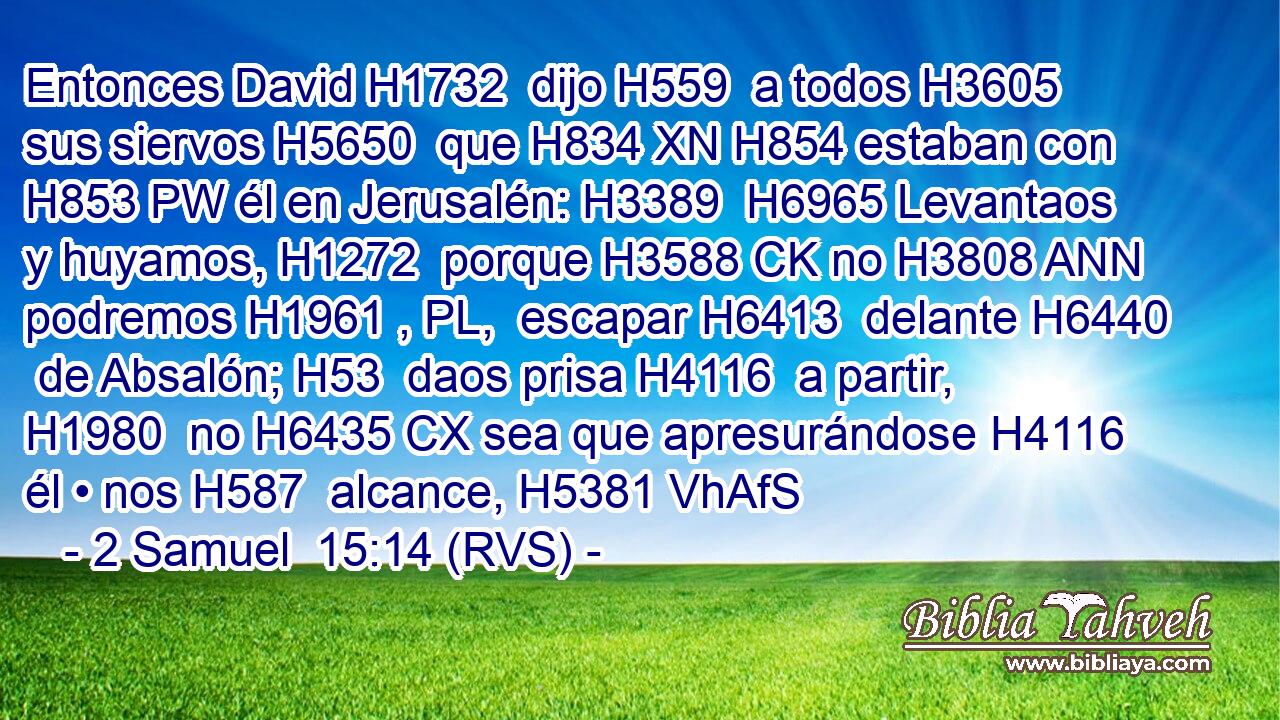 Entonces David H1732  dijo H559  a todos H3605  sus siervos H5650  que H834 XN H854 estaban con H853 PW él en Jerusalén: H3389  H6965 Levantaos y huyamos, H1272  porque H3588 CK no H3808 ANN podremos H1961 , PL,  escapar H6413  delante H6440  de Absalón; H53  daos prisa H4116  a partir, H1980  no H6435 CX sea que apresurándose H4116  él • nos H587  alcance, H5381 VhAfS