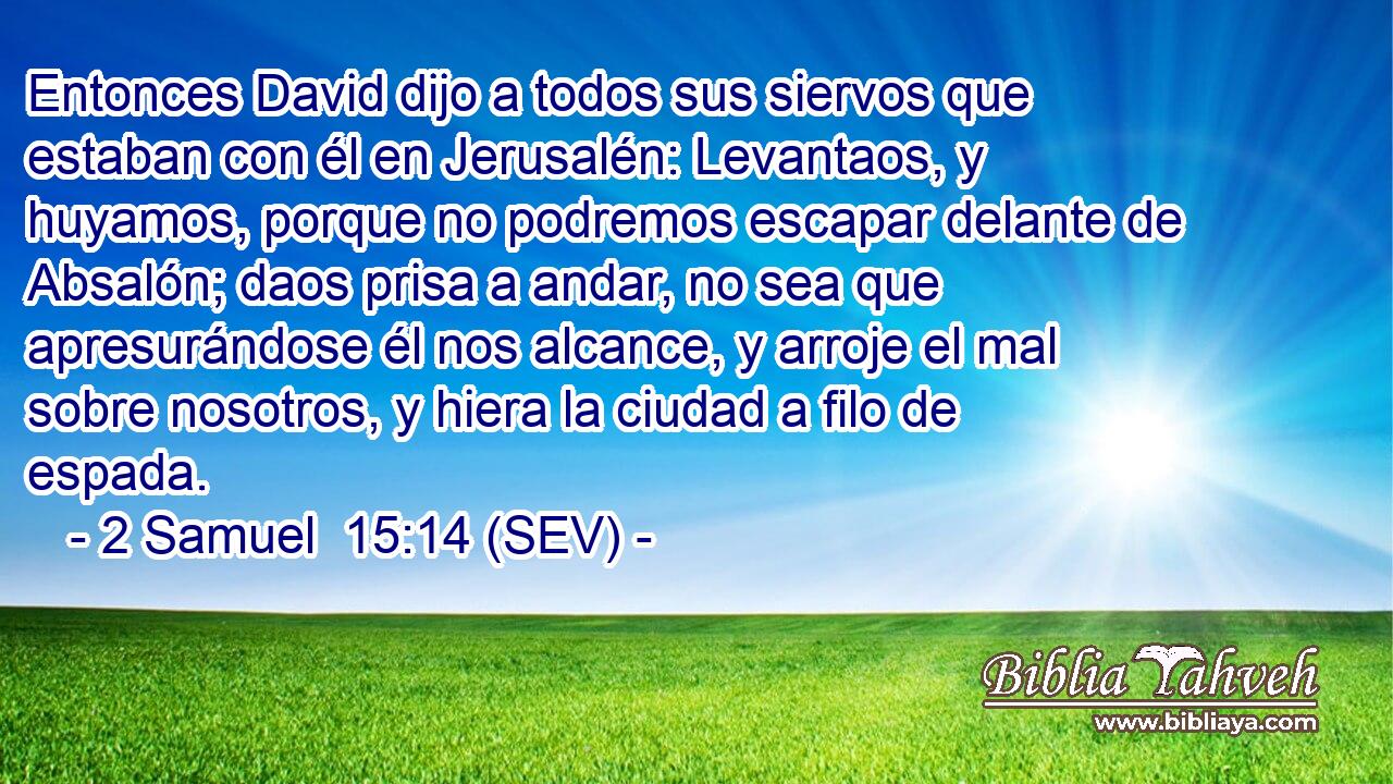 Entonces David dijo a todos sus siervos que estaban con él en Jerusalén: Levantaos, y huyamos, porque no podremos escapar delante de Absalón; daos prisa a andar, no sea que apresurándose él nos alcance, y arroje el mal sobre nosotros, y hiera la ciudad a filo de espada.