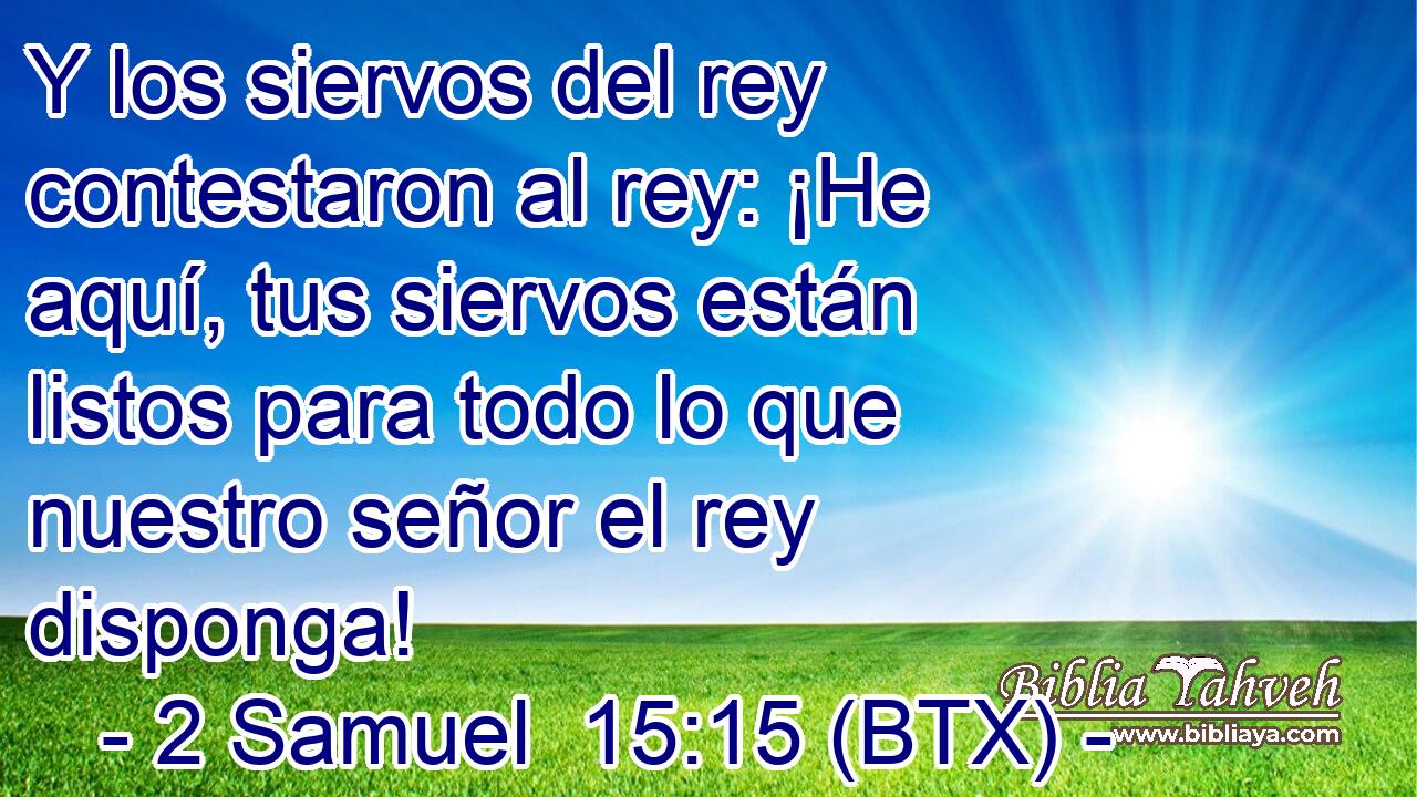 Y los siervos del rey contestaron al rey: ¡He aquí, tus siervos están listos para todo lo que nuestro señor el rey disponga!