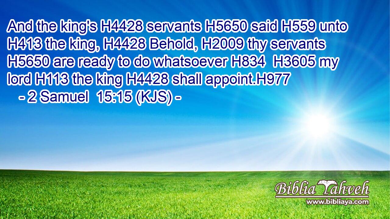And the king's H4428 servants H5650 said H559 unto H413 the king, H4428 Behold, H2009 thy servants H5650 are ready to do whatsoever H834  H3605 my lord H113 the king H4428 shall appoint.H977