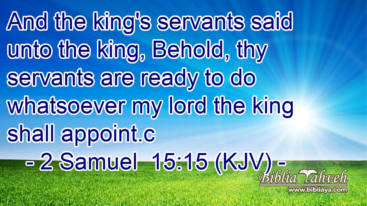 And the king's servants said unto the king, Behold, thy servants are ready to do whatsoever my lord the king shall appoint.c