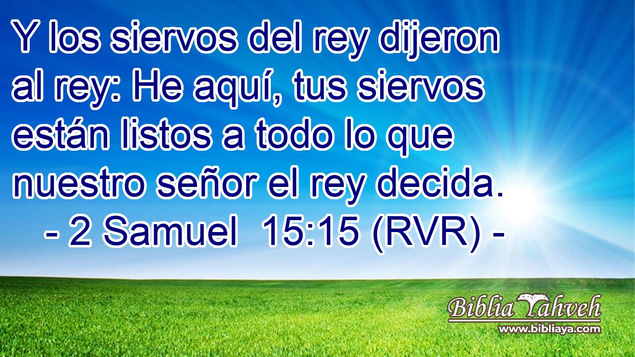 Y los siervos del rey dijeron al rey: He aquí, tus siervos están listos a todo lo que nuestro señor el rey decida.